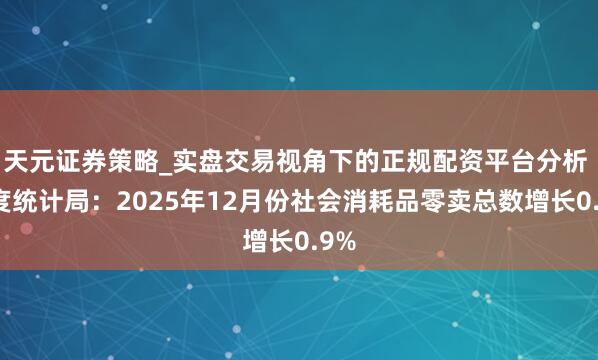 天元证券策略_实盘交易视角下的正规配资平台分析 国度统计局：2025年12月份社会消耗品零卖总数增长0.9%