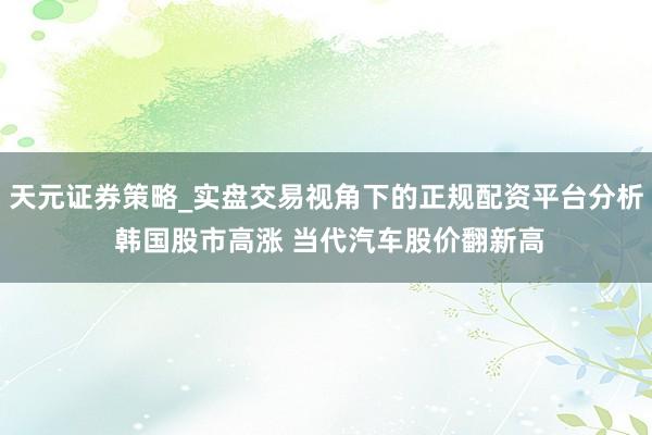 天元证券策略_实盘交易视角下的正规配资平台分析 韩国股市高涨 当代汽车股价翻新高