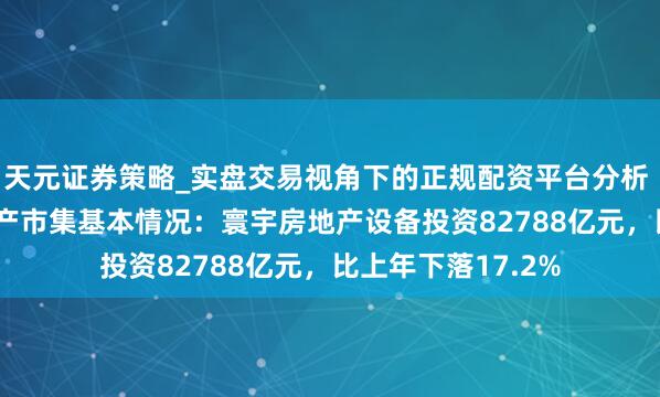 天元证券策略_实盘交易视角下的正规配资平台分析 2025年寰宇房地产市集基本情况：寰宇房地产设备投资82788亿元，比上年下落17.2%