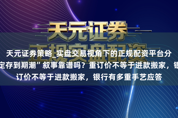 天元证券策略_实盘交易视角下的正规配资平台分析 “数十万亿高息定存到期潮”叙事靠谱吗？重订价不等于进款搬家，银行有多重手艺应答