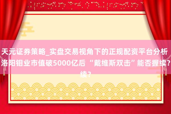 天元证券策略_实盘交易视角下的正规配资平台分析 洛阳钼业市值破5000亿后 “戴维斯双击”能否握续？