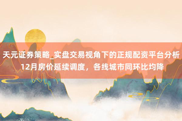 天元证券策略_实盘交易视角下的正规配资平台分析 12月房价延续调度，各线城市同环比均降