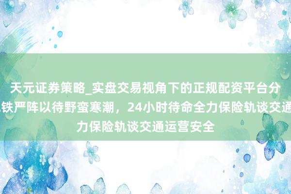 天元证券策略_实盘交易视角下的正规配资平台分析 上海地铁严阵以待野蛮寒潮，24小时待命全力保险轨谈交通运营安全