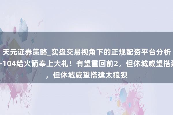 天元证券策略_实盘交易视角下的正规配资平台分析 一场95-104给火箭奉上大礼！有望重回前2，但休城威望搭建太狼狈