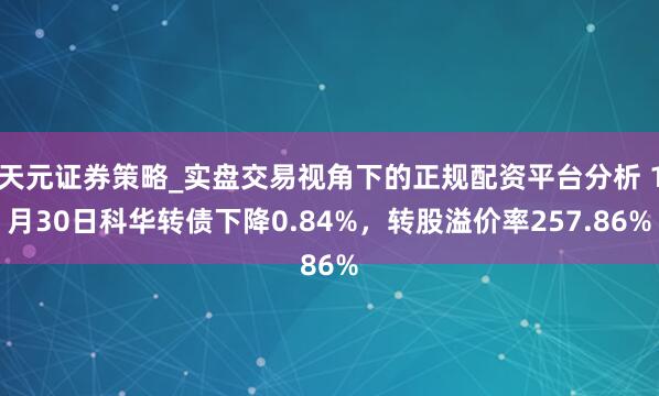 天元证券策略_实盘交易视角下的正规配资平台分析 1月30日科华转债下降0.84%，转股溢价率257.86%